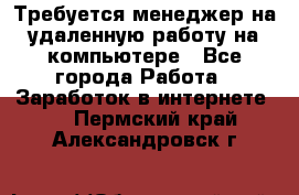 Требуется менеджер на удаленную работу на компьютере - Все города Работа » Заработок в интернете   . Пермский край,Александровск г.